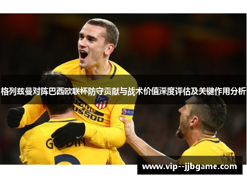 格列兹曼对阵巴西欧联杯防守贡献与战术价值深度评估及关键作用分析 格列兹曼对阵巴西欧联杯防守贡献与战术价值深度评估及关键作用分析