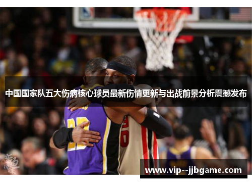 中国国家队五大伤病核心球员最新伤情更新与出战前景分析震撼发布