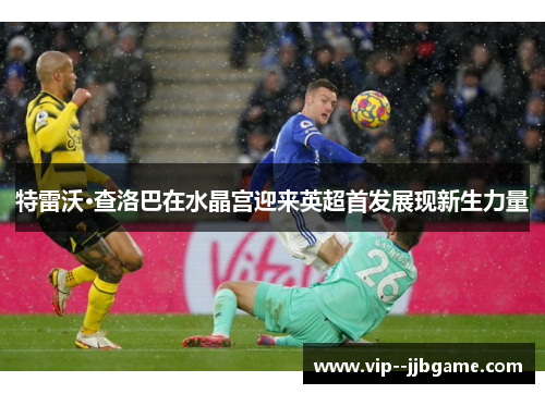 特雷沃·查洛巴在水晶宫迎来英超首发展现新生力量 特雷沃·查洛巴在水晶宫迎来英超首发展现新生力量