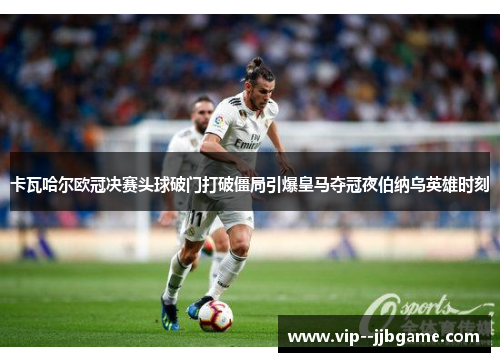 卡瓦哈尔欧冠决赛头球破门打破僵局引爆皇马夺冠夜伯纳乌英雄时刻