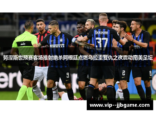 努涅斯世预赛客场推射绝杀阿根廷点燃乌拉圭复仇之夜震动南美足坛 努涅斯世预赛客场推射绝杀阿根廷点燃乌拉圭复仇之夜震动南美足坛