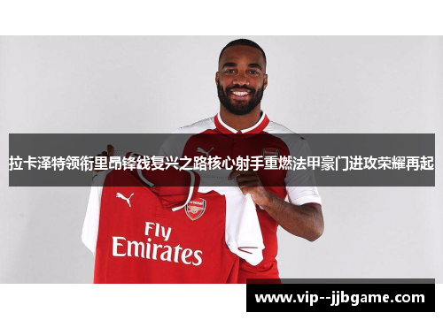 拉卡泽特领衔里昂锋线复兴之路核心射手重燃法甲豪门进攻荣耀再起