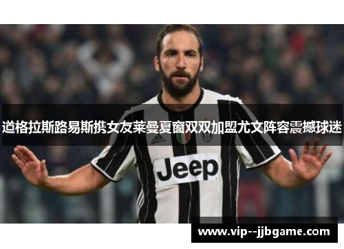 道格拉斯路易斯携女友莱曼夏窗双双加盟尤文阵容震撼球迷