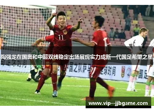 陶强龙在国奥和中超双线稳定出场展现实力成新一代国足希望之星