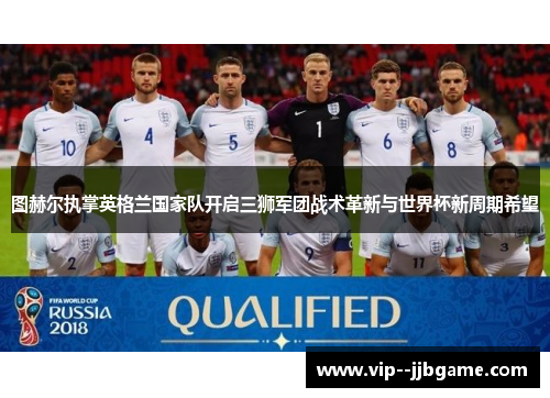 图赫尔执掌英格兰国家队开启三狮军团战术革新与世界杯新周期希望 图赫尔执掌英格兰国家队开启三狮军团战术革新与世界杯新周期希望