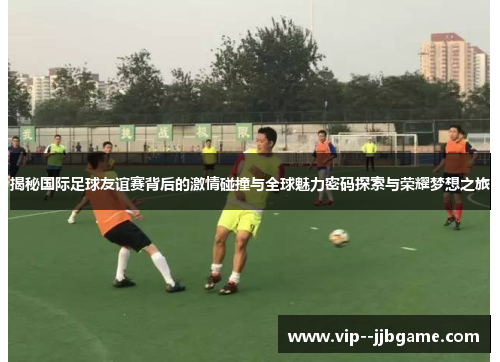 揭秘国际足球友谊赛背后的激情碰撞与全球魅力密码探索与荣耀梦想之旅 揭秘国际足球友谊赛背后的激情碰撞与全球魅力密码探索与荣耀梦想之旅
